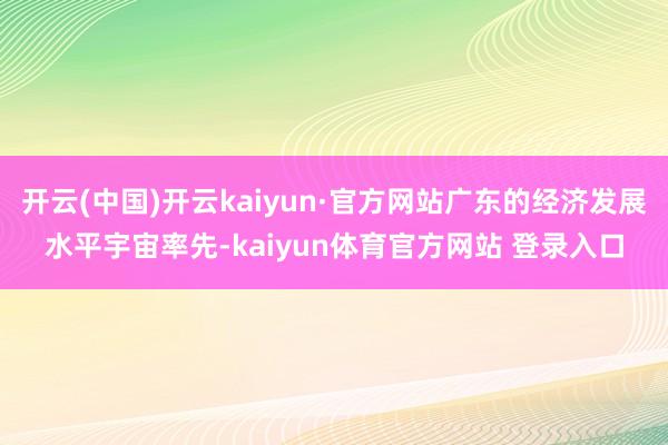 开云(中国)开云kaiyun·官方网站广东的经济发展水平宇宙率先-kaiyun体育官方网站 登录入口