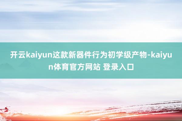 开云kaiyun这款新器件行为初学级产物-kaiyun体育官方网站 登录入口