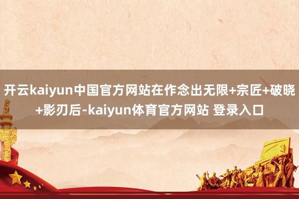 开云kaiyun中国官方网站在作念出无限+宗匠+破晓+影刃后-kaiyun体育官方网站 登录入口