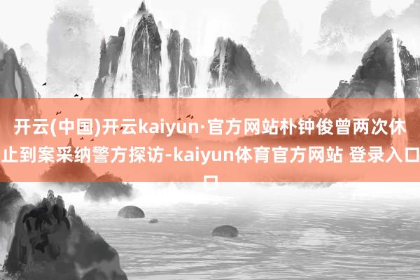 开云(中国)开云kaiyun·官方网站朴钟俊曾两次休止到案采纳警方探访-kaiyun体育官方网站 登录入口
