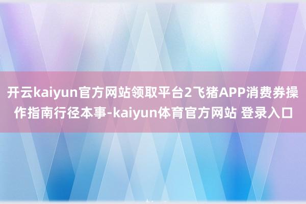 开云kaiyun官方网站领取平台2飞猪APP消费券操作指南行径本事-kaiyun体育官方网站 登录入口