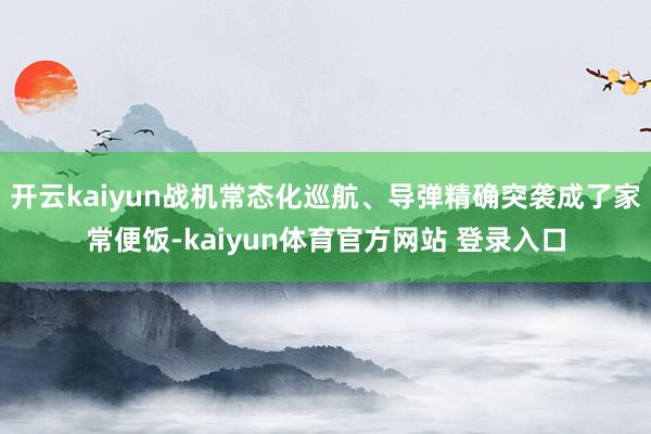开云kaiyun战机常态化巡航、导弹精确突袭成了家常便饭-kaiyun体育官方网站 登录入口
