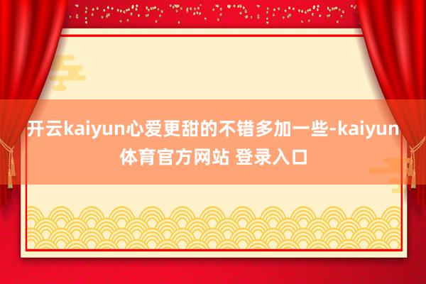 开云kaiyun心爱更甜的不错多加一些-kaiyun体育官方网站 登录入口