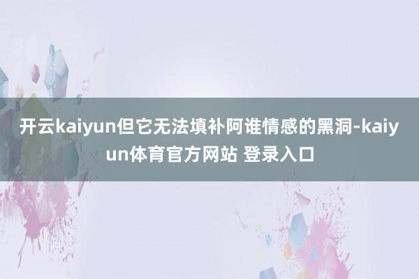 开云kaiyun但它无法填补阿谁情感的黑洞-kaiyun体育官方网站 登录入口