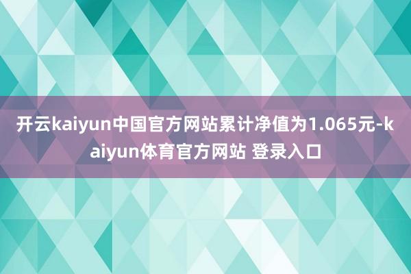 开云kaiyun中国官方网站累计净值为1.065元-kaiyun体育官方网站 登录入口