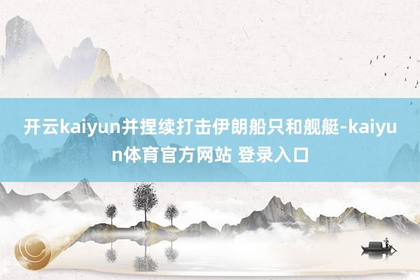 开云kaiyun并捏续打击伊朗船只和舰艇-kaiyun体育官方网站 登录入口