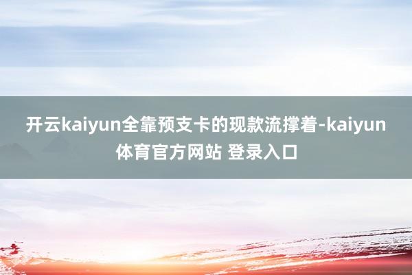 开云kaiyun全靠预支卡的现款流撑着-kaiyun体育官方网站 登录入口