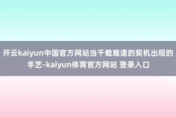 开云kaiyun中国官方网站当千载难逢的契机出现的手艺-kaiyun体育官方网站 登录入口