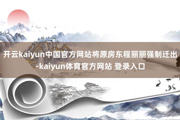 开云kaiyun中国官方网站将原房东程丽丽强制迁出-kaiyun体育官方网站 登录入口