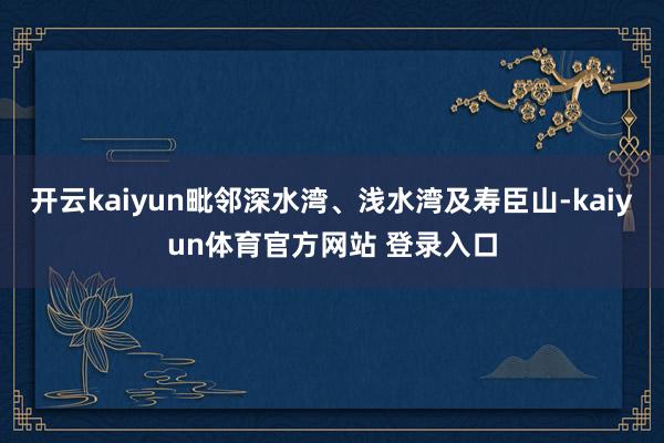 开云kaiyun毗邻深水湾、浅水湾及寿臣山-kaiyun体育官方网站 登录入口