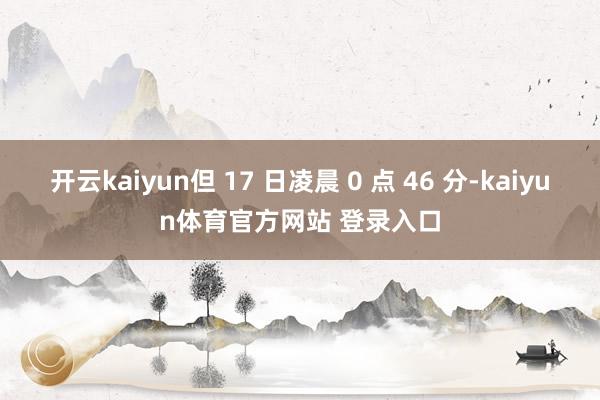 开云kaiyun但 17 日凌晨 0 点 46 分-kaiyun体育官方网站 登录入口