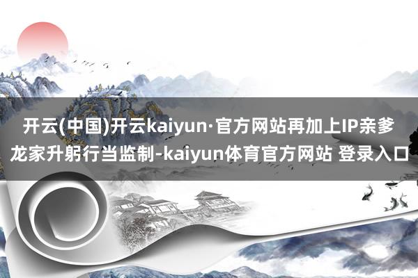 开云(中国)开云kaiyun·官方网站再加上IP亲爹龙家升躬行当监制-kaiyun体育官方网站 登录入口