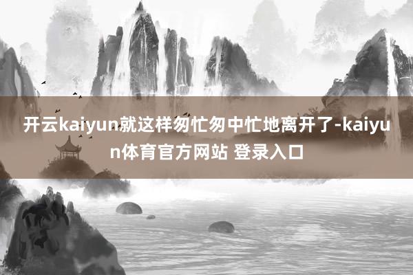 开云kaiyun就这样匆忙匆中忙地离开了-kaiyun体育官方网站 登录入口