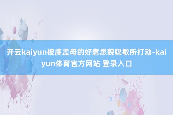 开云kaiyun被虞孟母的好意思貌聪敏所打动-kaiyun体育官方网站 登录入口