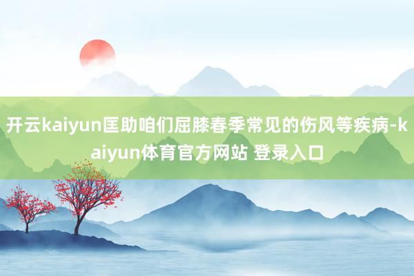 开云kaiyun匡助咱们屈膝春季常见的伤风等疾病-kaiyun体育官方网站 登录入口