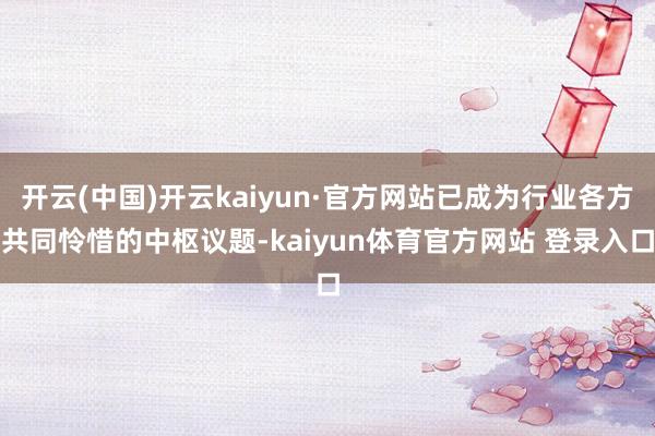 开云(中国)开云kaiyun·官方网站已成为行业各方共同怜惜的中枢议题-kaiyun体育官方网站 登录入口
