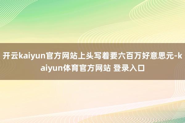 开云kaiyun官方网站上头写着要六百万好意思元-kaiyun体育官方网站 登录入口