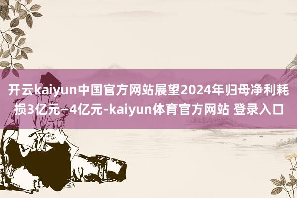 开云kaiyun中国官方网站展望2024年归母净利耗损3亿元—4亿元-kaiyun体育官方网站 登录入口