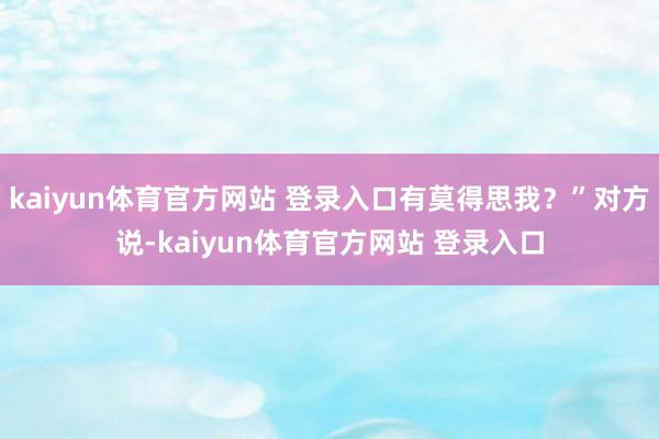kaiyun体育官方网站 登录入口有莫得思我？”对方说-kaiyun体育官方网站 登录入口