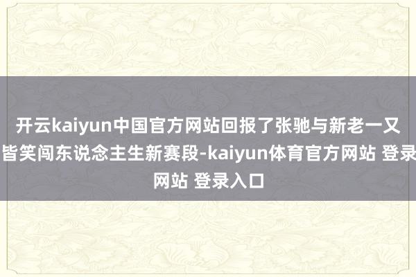 开云kaiyun中国官方网站回报了张驰与新老一又友一皆笑闯东说念主生新赛段-kaiyun体育官方网站 登录入口