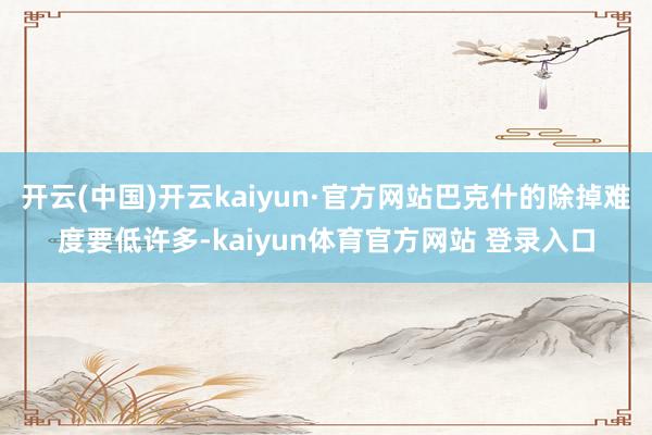 开云(中国)开云kaiyun·官方网站巴克什的除掉难度要低许多-kaiyun体育官方网站 登录入口