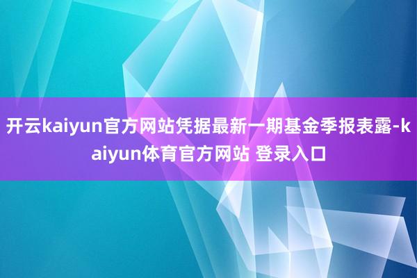 开云kaiyun官方网站凭据最新一期基金季报表露-kaiyun体育官方网站 登录入口
