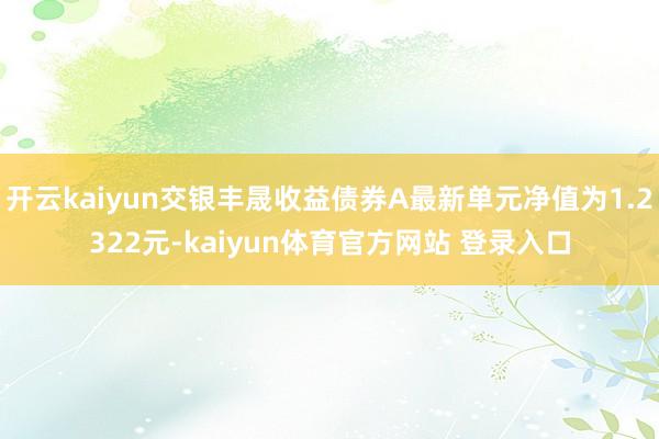 开云kaiyun交银丰晟收益债券A最新单元净值为1.2322元-kaiyun体育官方网站 登录入口