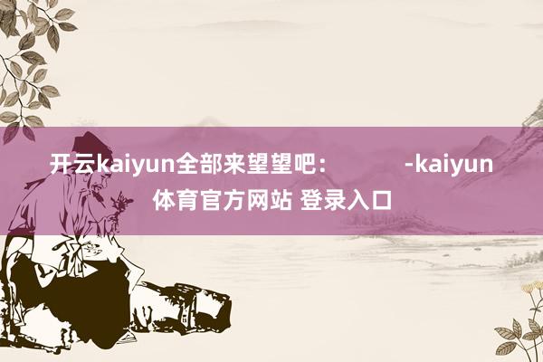 开云kaiyun全部来望望吧：          -kaiyun体育官方网站 登录入口
