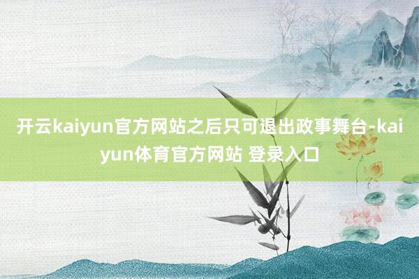 开云kaiyun官方网站之后只可退出政事舞台-kaiyun体育官方网站 登录入口