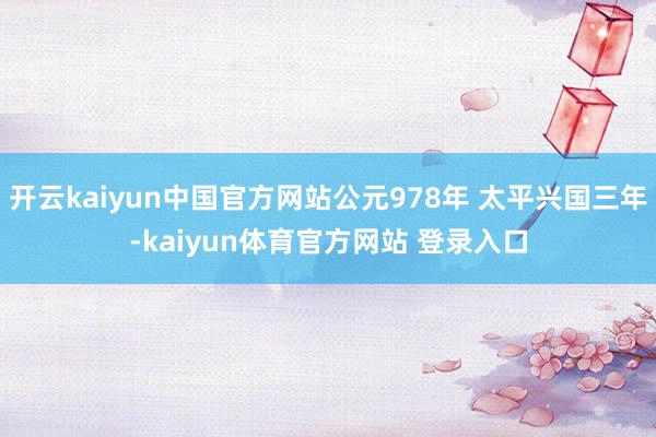 开云kaiyun中国官方网站公元978年 太平兴国三年-kaiyun体育官方网站 登录入口