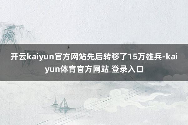 开云kaiyun官方网站先后转移了15万雄兵-kaiyun体育官方网站 登录入口