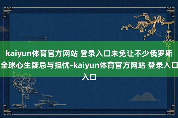 kaiyun体育官方网站 登录入口未免让不少俄罗斯全球心生疑忌与担忧-kaiyun体育官方网站 登录入口