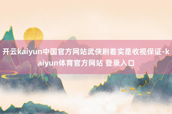 开云kaiyun中国官方网站武侠剧着实是收视保证-kaiyun体育官方网站 登录入口