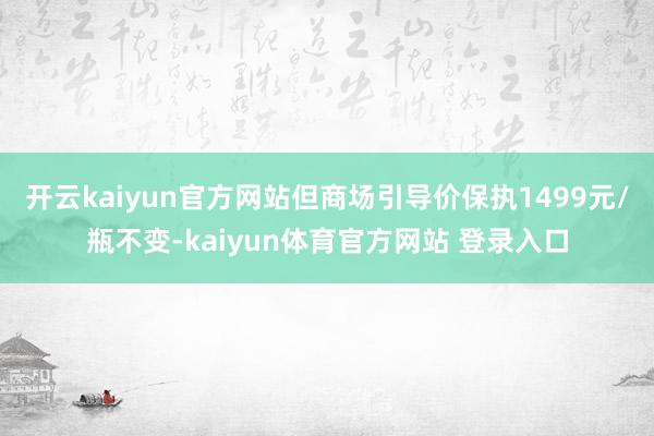 开云kaiyun官方网站但商场引导价保执1499元/瓶不变-kaiyun体育官方网站 登录入口