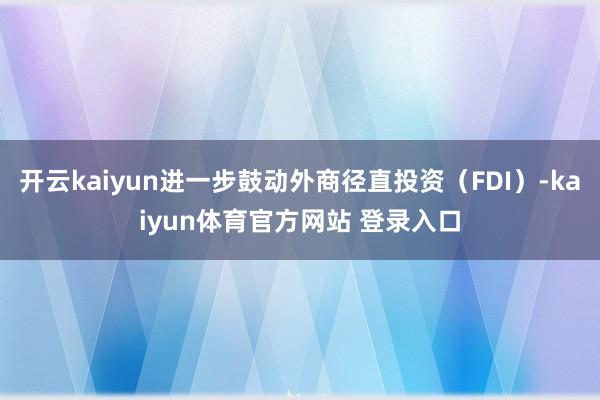 开云kaiyun进一步鼓动外商径直投资(FDI)-kaiyun体育官方网站 登录入口