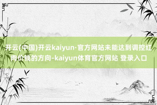 开云(中国)开云kaiyun·官方网站未能达到调控红肉价钱的方向-kaiyun体育官方网站 登录入口