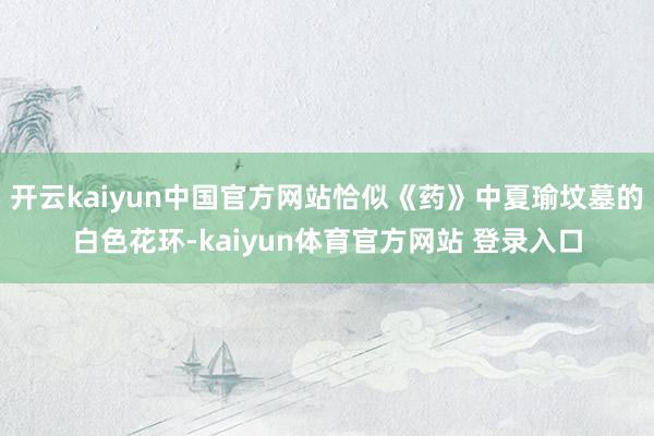 开云kaiyun中国官方网站恰似《药》中夏瑜坟墓的白色花环-kaiyun体育官方网站 登录入口