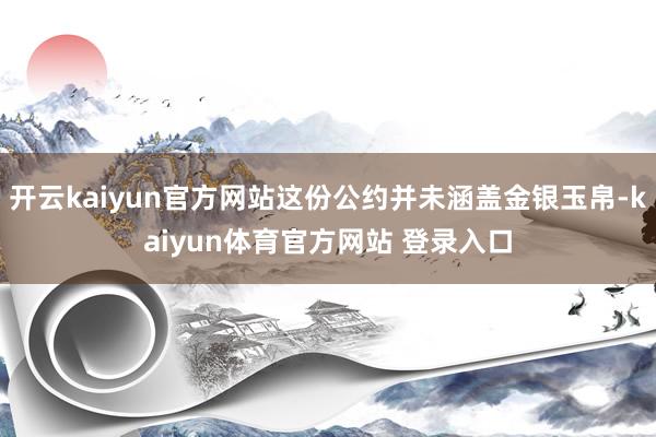开云kaiyun官方网站这份公约并未涵盖金银玉帛-kaiyun体育官方网站 登录入口