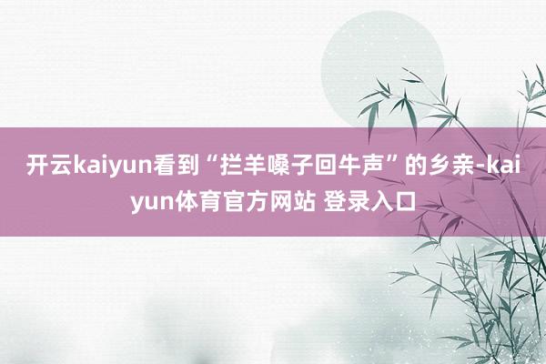 开云kaiyun看到“拦羊嗓子回牛声”的乡亲-kaiyun体育官方网站 登录入口