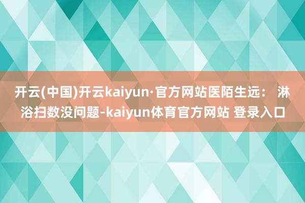 开云(中国)开云kaiyun·官方网站医陌生远： 淋浴扫数没问题-kaiyun体育官方网站 登录入口