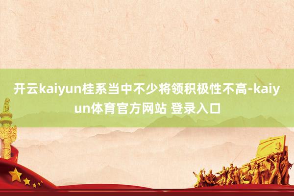 开云kaiyun桂系当中不少将领积极性不高-kaiyun体育官方网站 登录入口