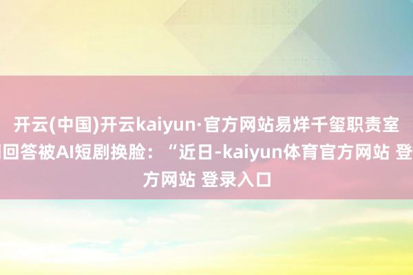 开云(中国)开云kaiyun·官方网站易烊千玺职责室发声明回答被AI短剧换脸：“近日-kaiyun体育官方网站 登录入口