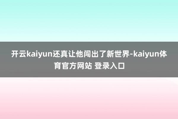 开云kaiyun还真让他闯出了新世界-kaiyun体育官方网站 登录入口