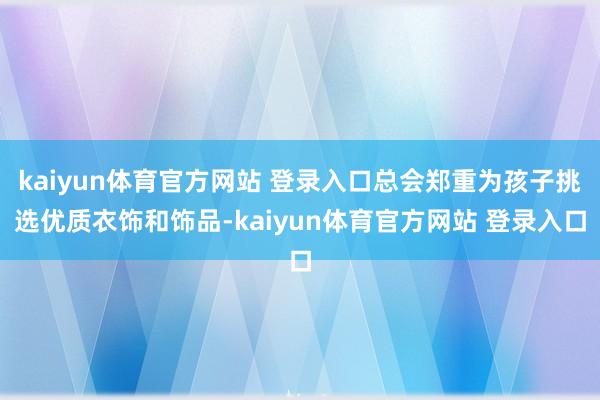 kaiyun体育官方网站 登录入口总会郑重为孩子挑选优质衣饰和饰品-kaiyun体育官方网站 登录入口