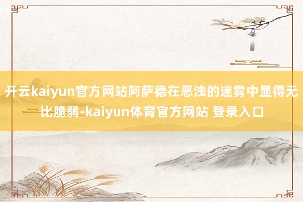 开云kaiyun官方网站阿萨德在恶浊的迷雾中显得无比脆弱-kaiyun体育官方网站 登录入口