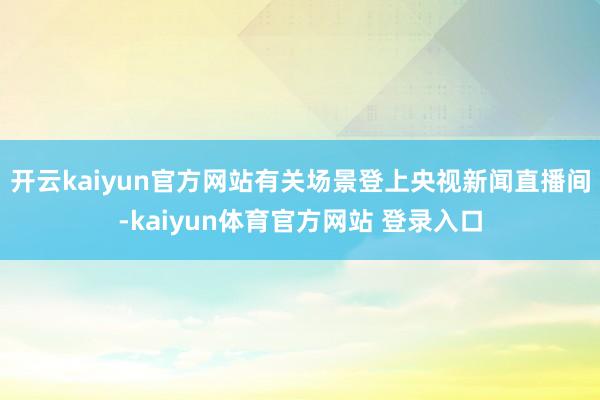 开云kaiyun官方网站有关场景登上央视新闻直播间-kaiyun体育官方网站 登录入口