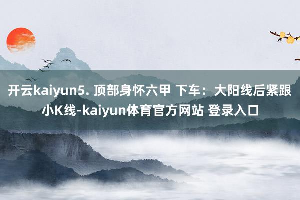 开云kaiyun5. 顶部身怀六甲 下车：大阳线后紧跟小K线-kaiyun体育官方网站 登录入口