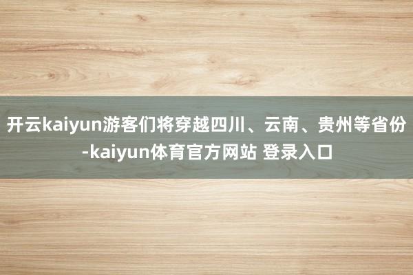 开云kaiyun游客们将穿越四川、云南、贵州等省份-kaiyun体育官方网站 登录入口