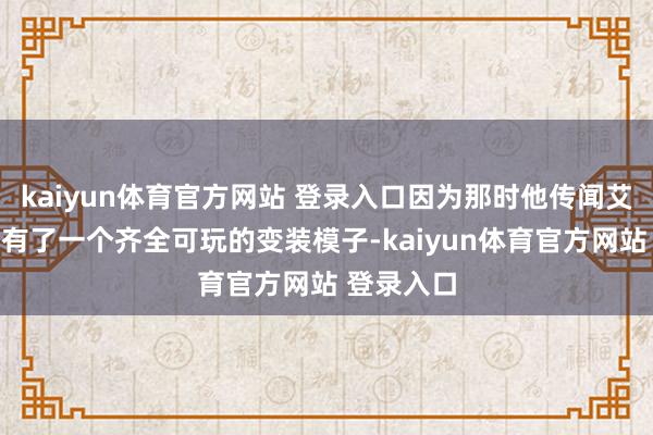 kaiyun体育官方网站 登录入口因为那时他传闻艾莉莎照旧有了一个齐全可玩的变装模子-kaiyun体育官方网站 登录入口