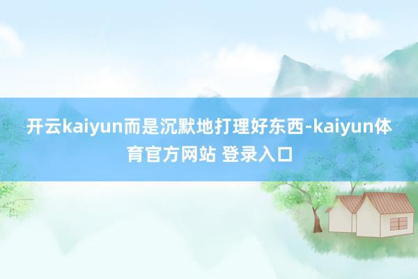 开云kaiyun而是沉默地打理好东西-kaiyun体育官方网站 登录入口
